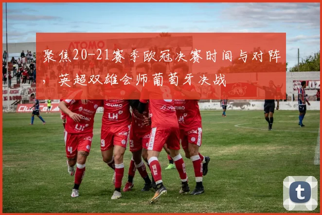 聚焦20-21赛季欧冠决赛时间与对阵，英超双雄会师葡萄牙决战