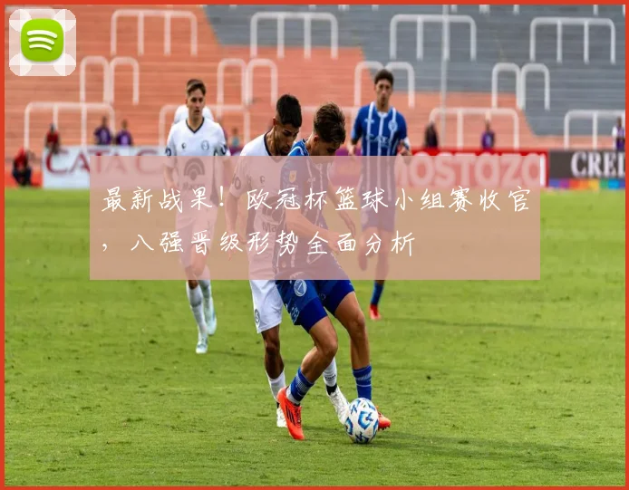 最新战果！欧冠杯篮球小组赛收官，八强晋级形势全面分析